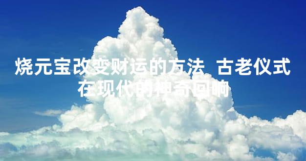 烧元宝改变财运的方法  古老仪式在现代的神奇回响